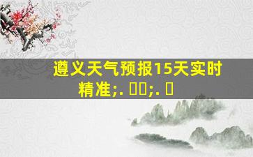 遵义天气预报15天实时精准;. ㄱㅅ;. ㅅ